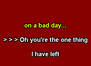 on a bad day...

Oh you're the one thing

I have left