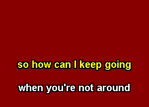 so how can I keep going

when you're not around