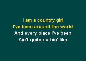 I am a country girl
I've been around the world

And every place I've been
Ain't quite nothin' like