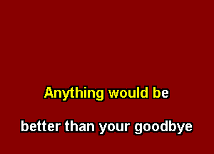 Anything would be

better than your goodbye