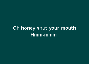 Oh honey shut your mouth

Hmm-mmm