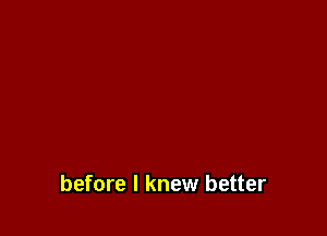 before I knew better