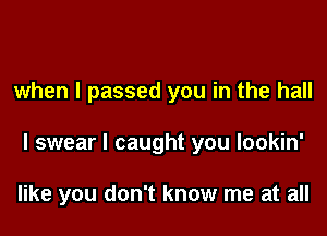 when I passed you in the hall

I swear I caught you lookin'

like you don't know me at all