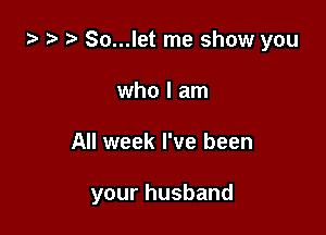 za ) So...let me show you
who I am

All week I've been

your hus