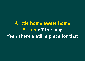 A little home sweet home
Plumb off the map

Yeah there's still a place for that