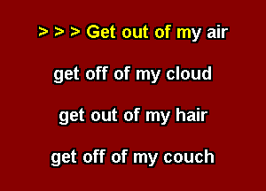 z? t) Get out of my air
get off of my cloud

get out of my hair

get off of my couch