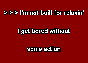 ? I'm not built for relaxin'

I get bored without

some action