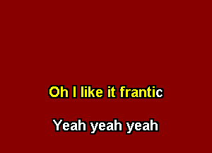 Oh I like it frantic

Yeah yeah yeah