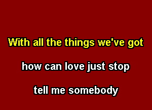 With all the things we've got

how can love just stop

tell me somebody