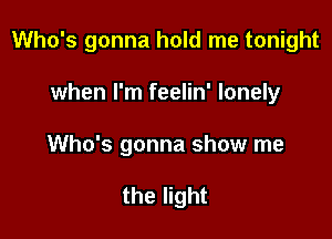 Who's gonna hold me tonight

when I'm feelin' lonely
Who's gonna show me

the light