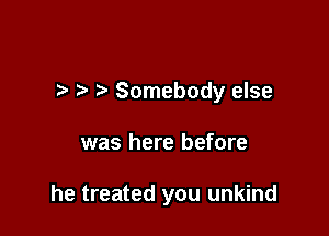 ) Somebody else

was here before

he treated you unkind