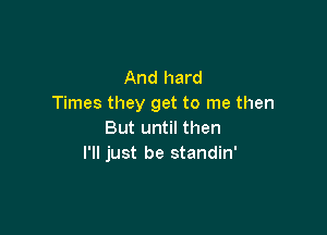 And hard
Times they get to me then

But until then
I'll just be standin'