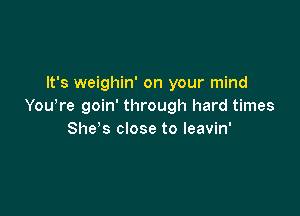 It's weighin' on your mind
You,re goin' through hard times

She's close to leavin'