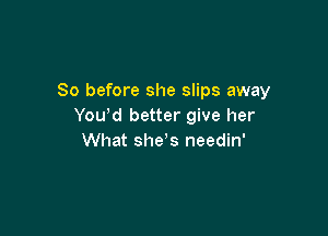 So before she slips away
You,d better give her

What she s needin'