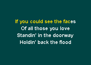 If you could see the faces
Of all those you love

Standin' in the doorway
Holdin' back the flood