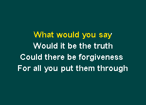 What would you say
Would it be the truth

Could there be forgiveness
For all you put them through