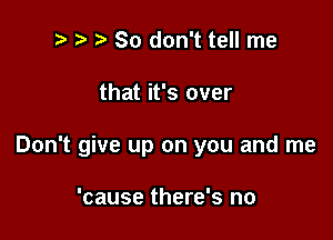 ) So don't tell me

that it's over

Don't give up on you and me

'cause there's no