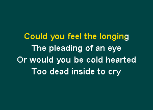 Could you feel the longing
The pleading of an eye

Or would you be cold hearted
Too dead inside to cry