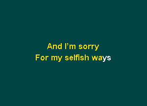 And Pm sorry

For my selfish ways
