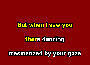 But when I saw you

there dancing

mesmerized by your gaze