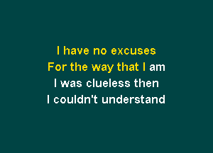 l have no excuses
For the way that I am

I was clueless then
I couldn't understand