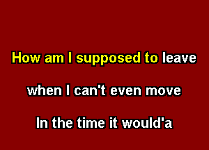 How am I supposed to leave

when I can't even move

In the time it would'a