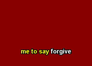 me to say forgive