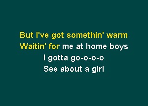 But I've got somethin' warm
Waitin' for me at home boys

I gotta go-o-o-o
See about a girl