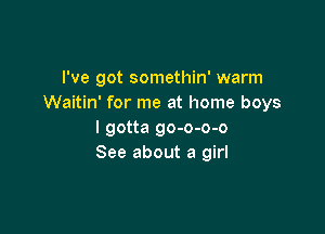 I've got somethin' warm
Waitin' for me at home boys

I gotta go-o-o-o
See about a girl