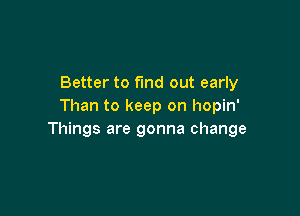 Better to fmd out early
Than to keep on hopin'

Things are gonna change