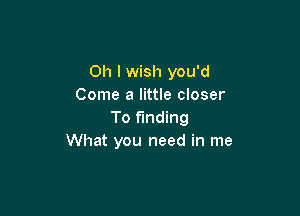 Oh I wish you'd
Come a little closer

To funding
What you need in me