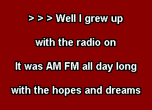 p ? '5' Well I grew up
with the radio on

It was AM FM all day long

with the hopes and dreams