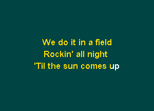 We do it in a field
Rockin' all night

'Til the sun comes up