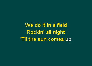 We do it in a field
Rockin' all night

'Til the sun comes up