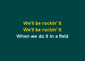 We'll be rockin' it
We'll be rockin' it

When we do it in a field