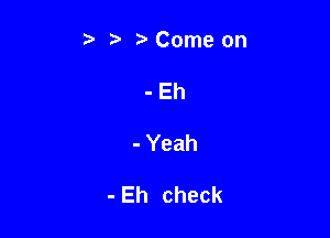 t' t. t) Come on
-Eh

- Yeah

- Eh check
