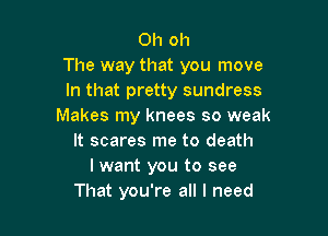 Oh oh
The way that you move
In that pretty sundress
Makes my knees so weak

It scares me to death
I want you to see
That you're all I need