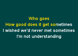 Who goes
How good does it get sometimes

I wished we'd never met sometimes
I'm not understanding