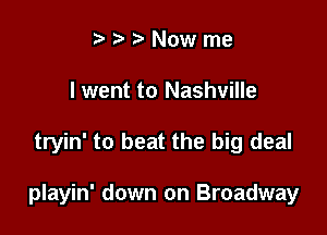 i3 ? Now me
I went to Nashville

tryin' to beat the big deal

playin' down on Broadway