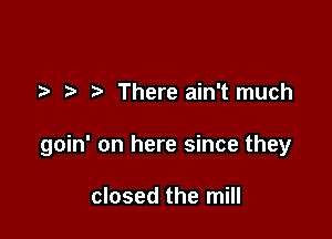 7-. There ain't much

goin' on here since they

closed the mill