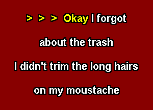 t) t i? Okaylforgot
about the trash

I didn't trim the long hairs

on my moustache