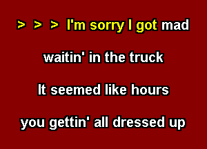 i3 ? I'm sorry I got mad
waitin' in the truck

It seemed like hours

you gettin' all dressed up