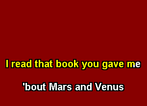 I read that book you gave me

'bout Mars and Venus
