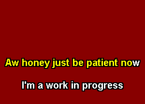 Aw honeyjust be patient now

I'm a work in progress