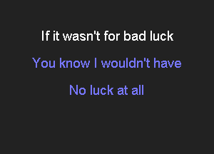 If it wasn't for bad luck

You know I wouldn't have

No luck at all