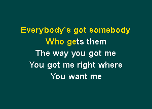 Everybodyos got somebody
Who gets them
The way you got me

You got me right where
You want me