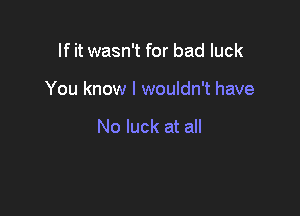 If it wasn't for bad luck

You know I wouldn't have

No luck at all