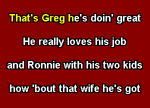 That's Greg he's doin' great
He really loves his job
and Ronnie with his two kids

how 'bout that wife he's got
