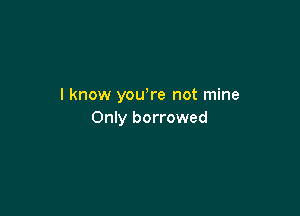 I know yowre not mine

Only borrowed