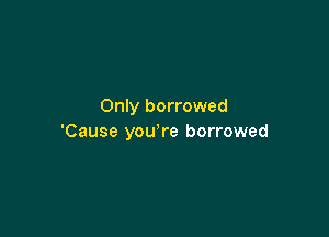 Only borrowed

'Cause you're borrowed